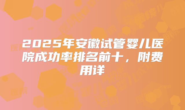 2025年安徽试管婴儿医院成功率排名前十，附费用详