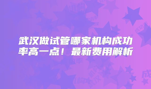 武汉做试管哪家机构成功率高一点！最新费用解析