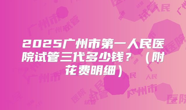 2025广州市第一人民医院试管三代多少钱？（附花费明细）