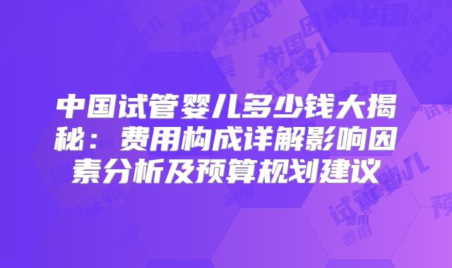 中国试管婴儿多少钱大揭秘：费用构成详解影响因素分析及预算规划建议