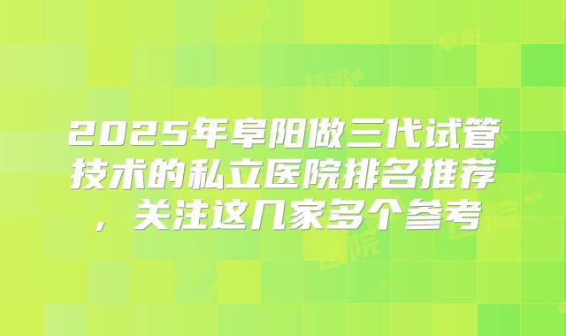 2025年阜阳做三代试管技术的私立医院排名推荐，关注这几家多个参考