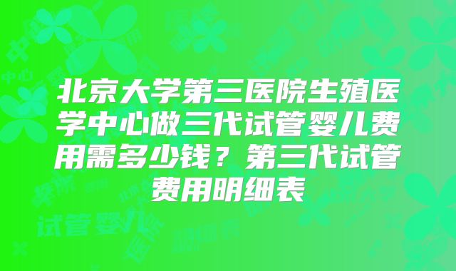 北京大学第三医院生殖医学中心做三代试管婴儿费用需多少钱？第三代试管费用明细表
