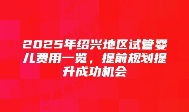 2025年绍兴地区试管婴儿费用一览，提前规划提升成功机会