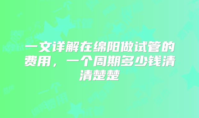 一文详解在绵阳做试管的费用,一个周期多少钱清清楚楚