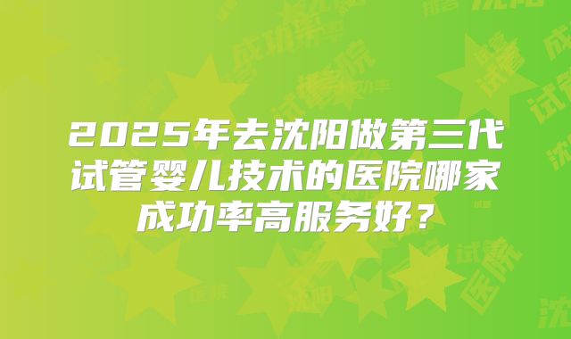 2025年去沈阳做第三代试管婴儿技术的医院哪家成功率高服务好？