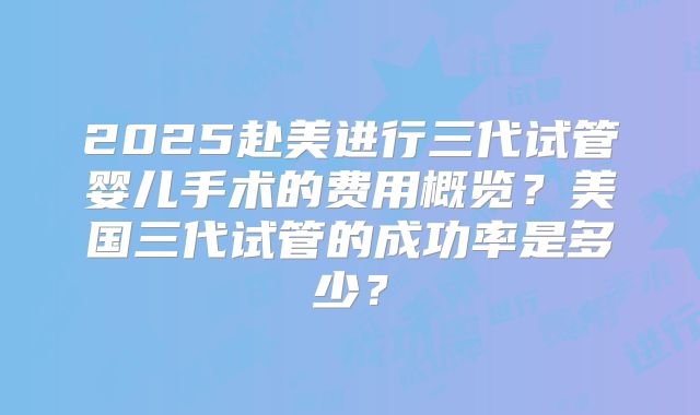 2025赴美进行三代试管婴儿手术的费用概览？美国三代试管的成功率是多少？