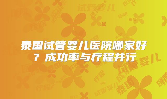 泰国试管婴儿医院哪家好?成功率与疗程并行