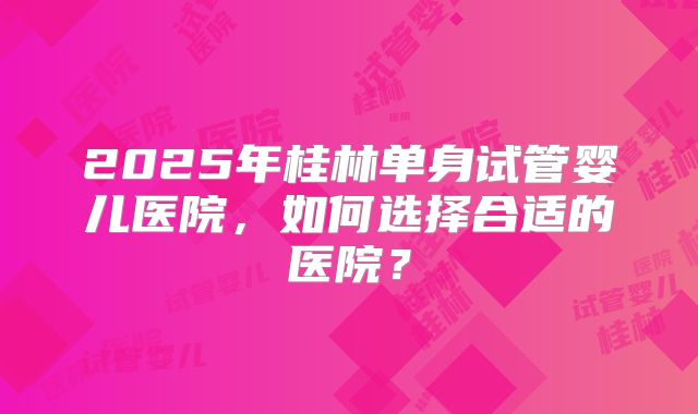 2025年桂林单身试管婴儿医院,如何选择合适的医院?