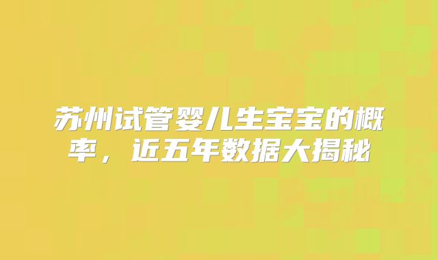 苏州试管婴儿生宝宝的概率,近五年数据大揭秘