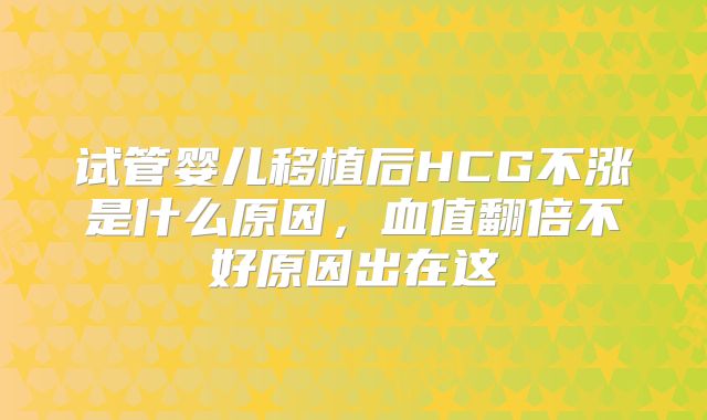 试管婴儿移植后HCG不涨是什么原因，血值翻倍不好原因出在这