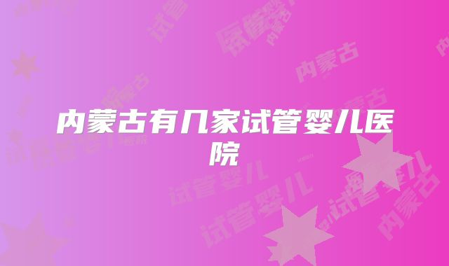 内蒙古有几家试管婴儿医院