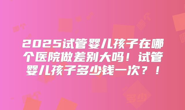 2025试管婴儿孩子在哪个医院做差别大吗！试管婴儿孩子多少钱一次？！