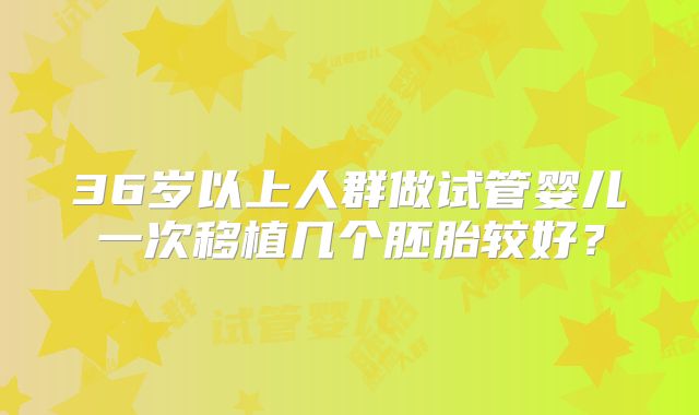 36岁以上人群做试管婴儿一次移植几个胚胎较好?