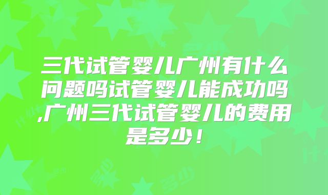 三代试管婴儿广州有什么问题吗试管婴儿能成功吗,广州三代试管婴儿的费用是多少！