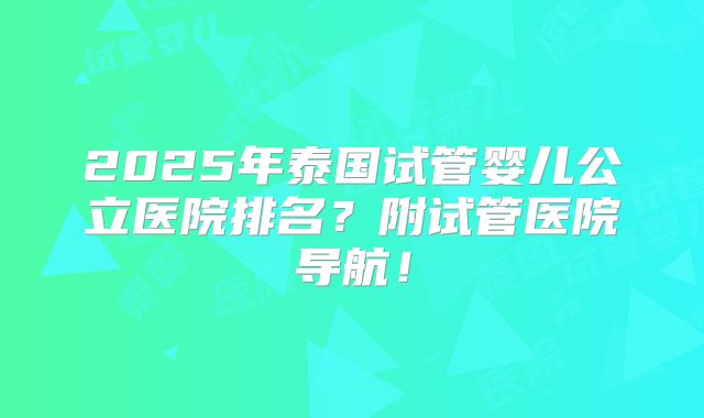 2025年泰国试管婴儿公立医院排名？附试管医院导航！