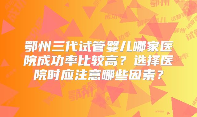 鄂州三代试管婴儿哪家医院成功率比较高？选择医院时应注意哪些因素？