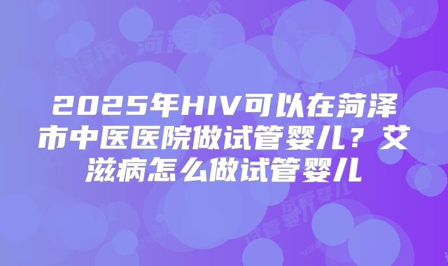 2025年HIV可以在菏泽市中医医院做试管婴儿?艾滋病怎么做试管婴儿