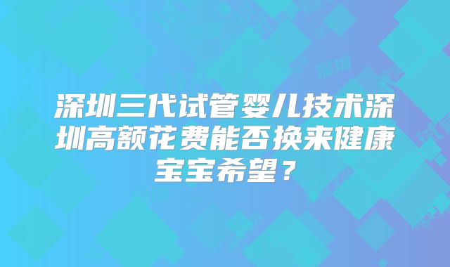 深圳三代试管婴儿技术深圳高额花费能否换来健康宝宝希望？