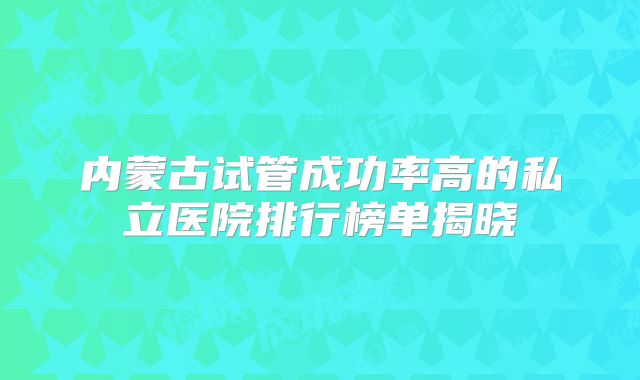 内蒙古试管成功率高的私立医院排行榜单揭晓