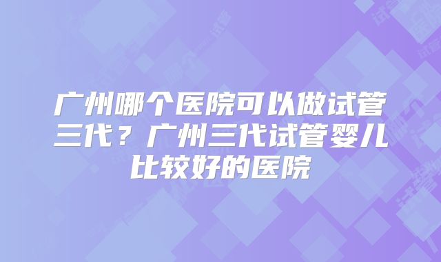 广州哪个医院可以做试管三代？广州三代试管婴儿比较好的医院