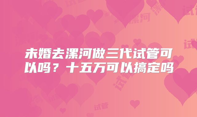 未婚去漯河做三代试管可以吗？十五万可以搞定吗