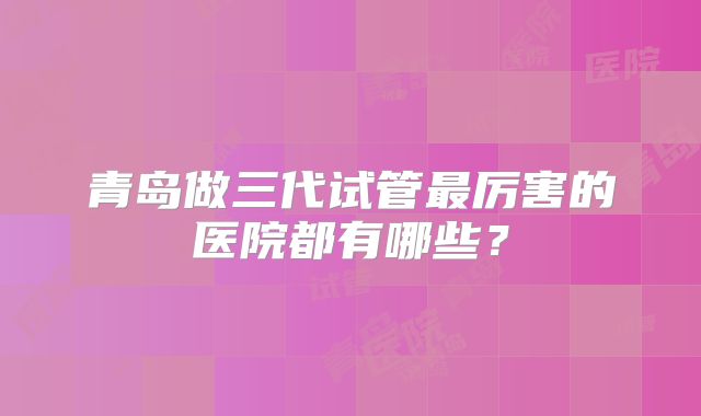 青岛做三代试管最厉害的医院都有哪些？