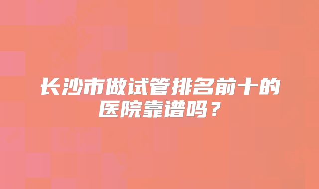 长沙市做试管排名前十的医院靠谱吗？
