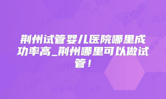 荆州试管婴儿医院哪里成功率高_荆州哪里可以做试管！