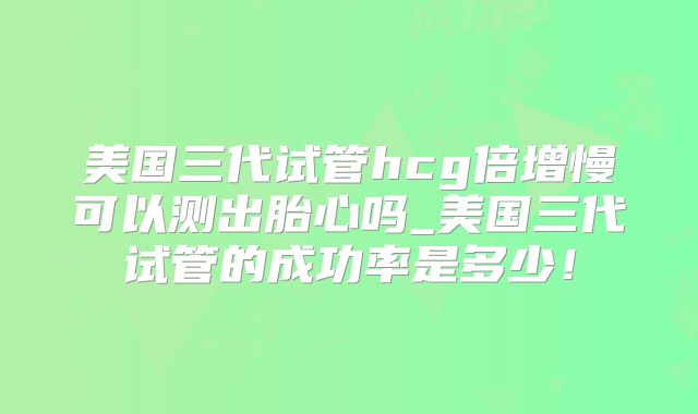 美国三代试管hcg倍增慢可以测出胎心吗_美国三代试管的成功率是多少！