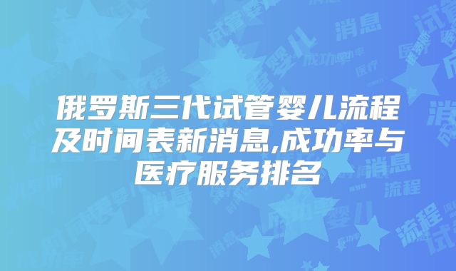 俄罗斯三代试管婴儿流程及时间表新消息,成功率与医疗服务排名