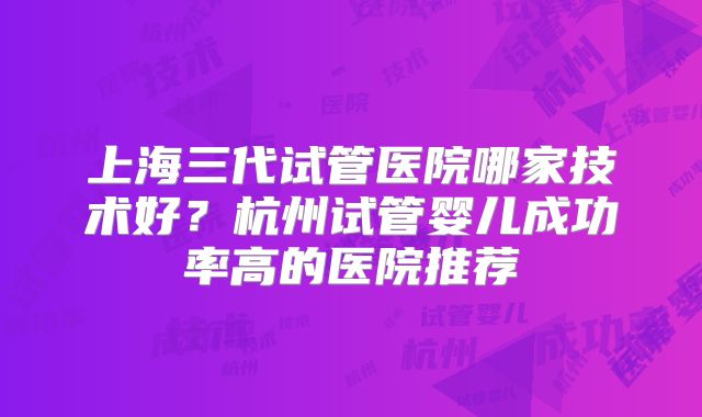 上海三代试管医院哪家技术好?杭州试管婴儿成功率高的医院推荐