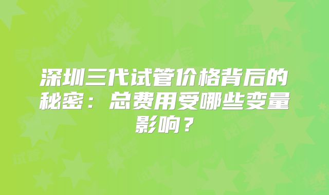 深圳三代试管价格背后的秘密:总费用受哪些变量影响?