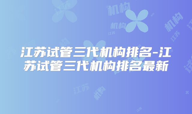 江苏试管三代机构排名-江苏试管三代机构排名最新