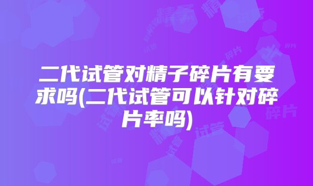 二代试管对精子碎片有要求吗(二代试管可以针对碎片率吗)