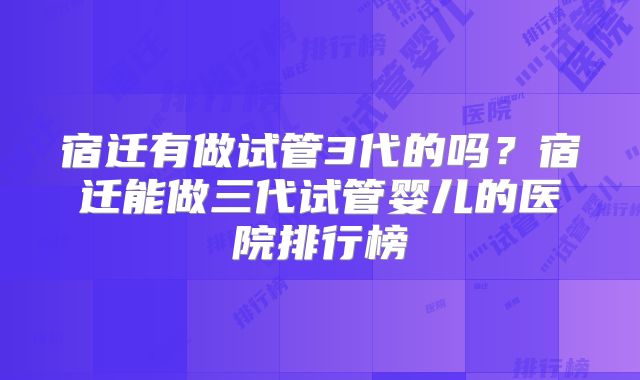 宿迁有做试管3代的吗?宿迁能做三代试管婴儿的医院排行榜