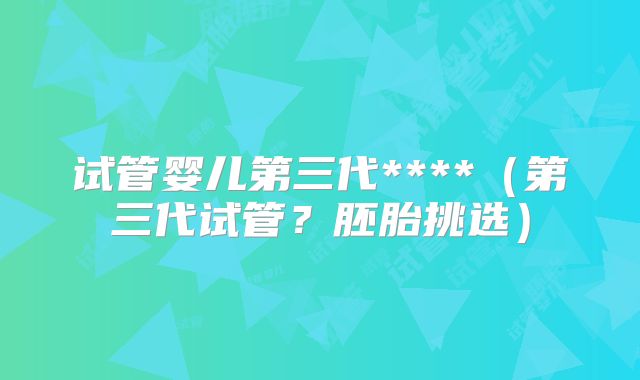 试管婴儿第三代****（第三代试管？胚胎挑选）