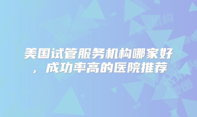 美国试管服务机构哪家好，成功率高的医院推荐
