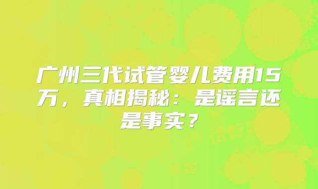 广州三代试管婴儿费用15万，真相揭秘：是谣言还是事实？