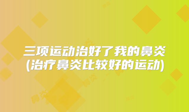 三项运动治好了我的鼻炎(治疗鼻炎比较好的运动)