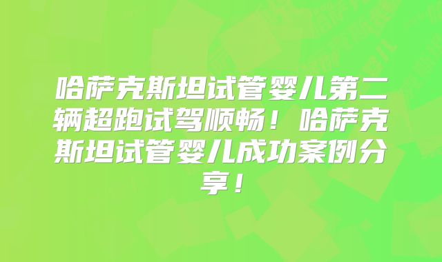 哈萨克斯坦试管婴儿第二辆超跑试驾顺畅！哈萨克斯坦试管婴儿成功案例分享！