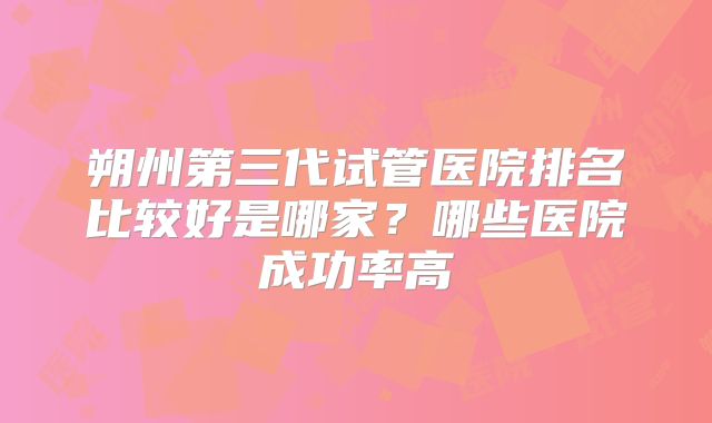 朔州第三代试管医院排名比较好是哪家?哪些医院成功率高