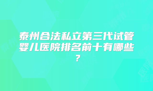 泰州合法私立第三代试管婴儿医院排名前十有哪些？