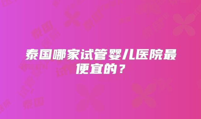 泰国哪家试管婴儿医院最便宜的？