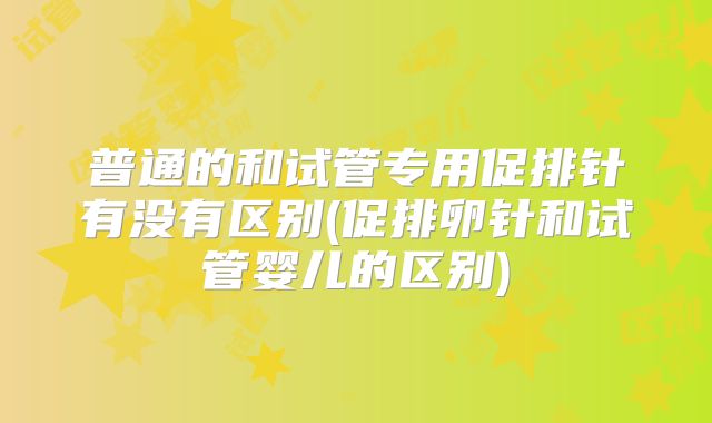 普通的和试管专用促排针有没有区别(促排卵针和试管婴儿的区别)
