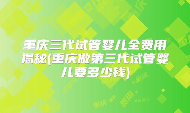重庆三代试管婴儿全费用揭秘(重庆做第三代试管婴儿要多少钱)