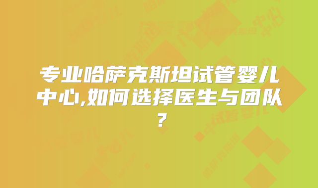 专业哈萨克斯坦试管婴儿中心,如何选择医生与团队？