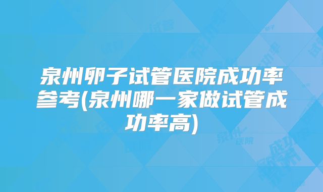 泉州卵子试管医院成功率参考(泉州哪一家做试管成功率高)