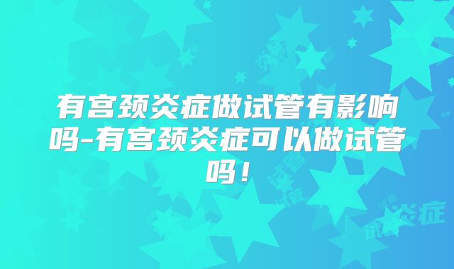 有宫颈炎症做试管有影响吗-有宫颈炎症可以做试管吗！