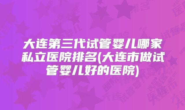 大连第三代试管婴儿哪家私立医院排名(大连市做试管婴儿好的医院)