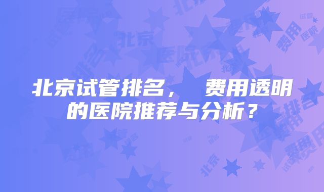 北京试管排名， 费用透明的医院推荐与分析？